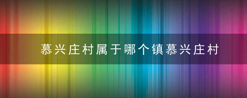 慕兴庄村属于哪个镇慕兴庄村介绍，慕兴庄村属于哪个街道