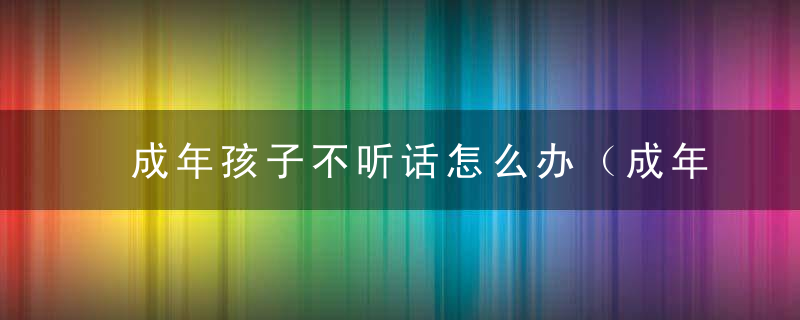 成年孩子不听话怎么办（成年孩子不听话怎么办教案）