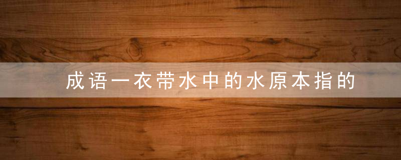 成语一衣带水中的水原本指的是 成语一衣带水中的水原本指的是啥