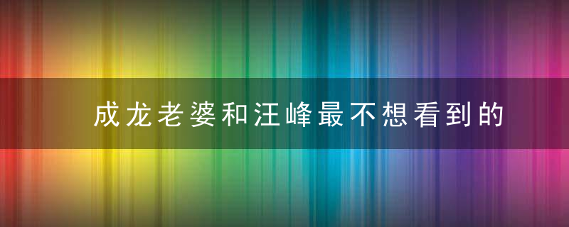 成龙老婆和汪峰最不想看到的几张照片，原来国际章的情感史好丰富