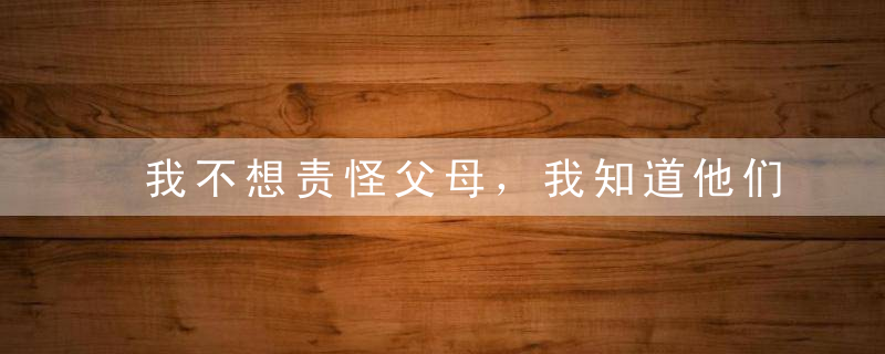 我不想责怪父母，我知道他们尽力了