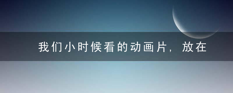 我们小时候看的动画片,放在今天可能都会禁播吧