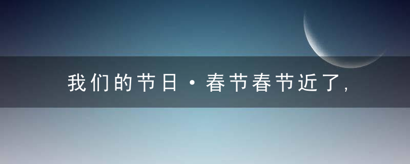 我们的节日·春节春节近了,年味浓了,传统春节习俗看这