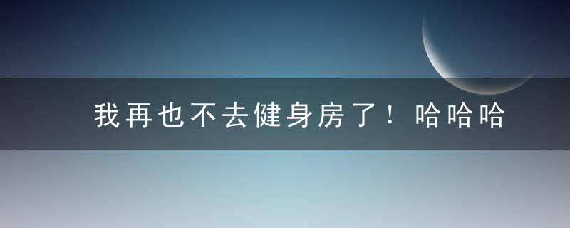 我再也不去健身房了！哈哈哈哈哈哈哈哈哈哈