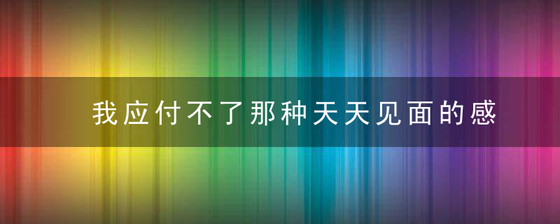 我应付不了那种天天见面的感情