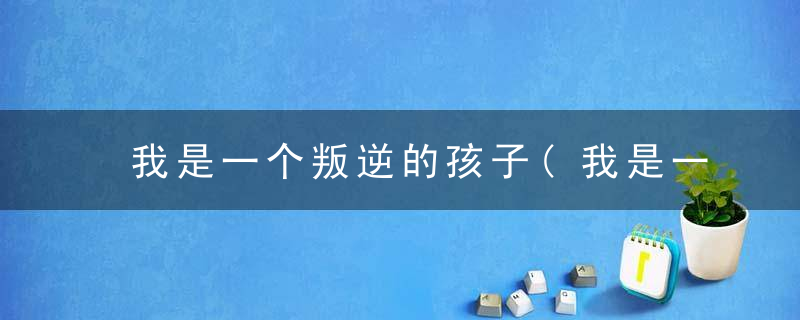 我是一个叛逆的孩子(我是一个叛逆的孩子吗作文)