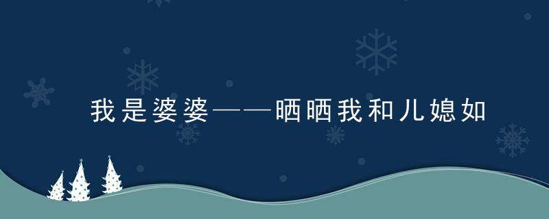 我是婆婆——晒晒我和儿媳如何相处的