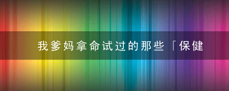 我爹妈拿命试过的那些「保健品」，了解一下