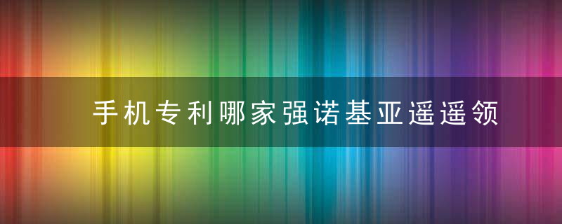 手机专利哪家强诺基亚遥遥领先