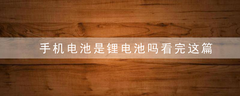 手机电池是锂电池吗看完这篇文章后,各位就明白了