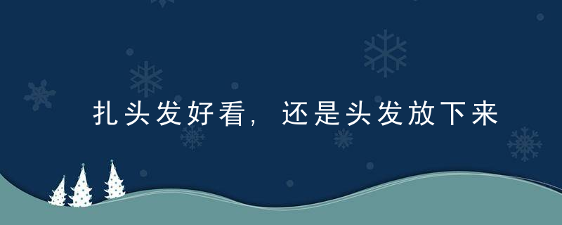 扎头发好看,还是头发放下来好看评判标准都在这里!