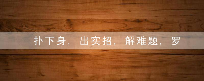 扑下身,出实招,解难题,罗平县开展“我为群众办实事