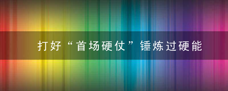 打好“首场硬仗”锤炼过硬能力作风,近日最新