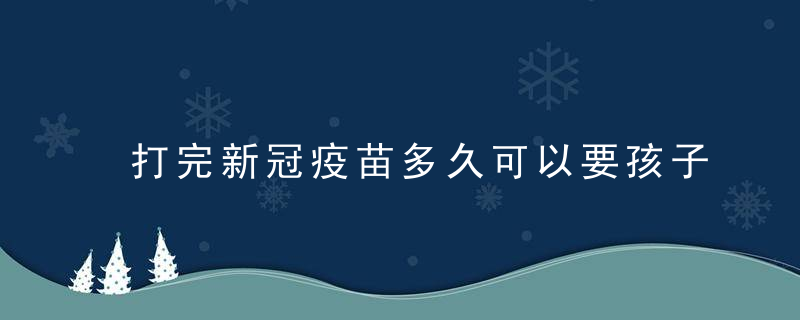 打完新冠疫苗多久可以要孩子 接种新冠疫苗多久可以要孩子