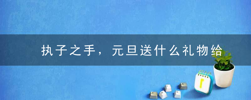 执子之手，元旦送什么礼物给老婆