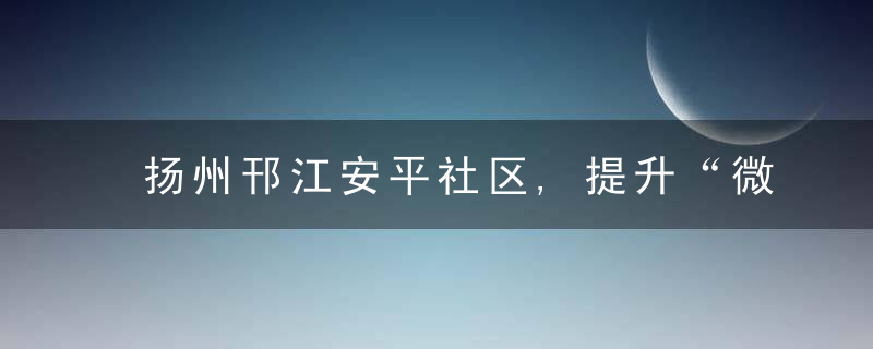 扬州邗江安平社区,提升“微网格”精细化水平,筑牢社区