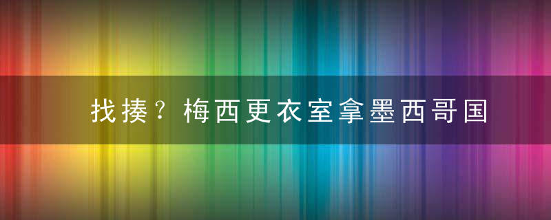 找揍？梅西更衣室拿墨西哥国旗擦地板，墨西哥拳王放话：上帝不要让我见到他