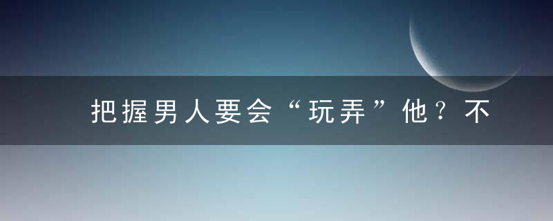 把握男人要会“玩弄”他？不如多点善意