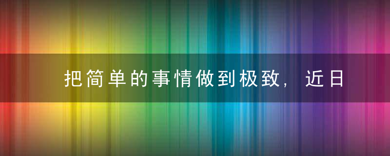 把简单的事情做到极致,近日最新