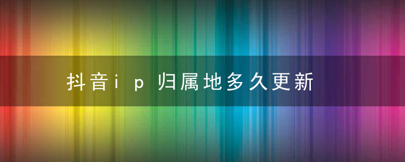 抖音ip归属地多久更新