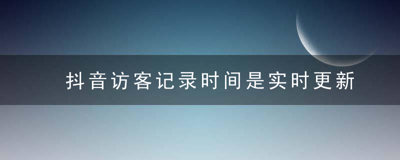 抖音访客记录时间是实时更新吗 抖音访客记录时间准确吗