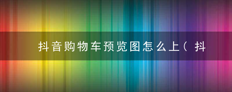 抖音购物车预览图怎么上(抖音购物车怎么玩)