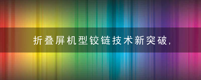 折叠屏机型铰链技术新突破,vivo可以吗折叠屏铰链价格