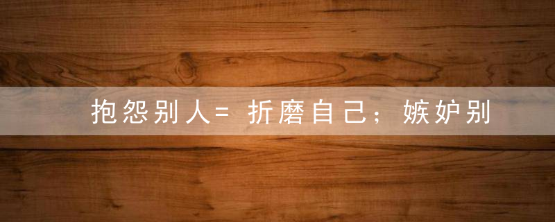 抱怨别人=折磨自己；嫉妒别人=作践自己；羡...