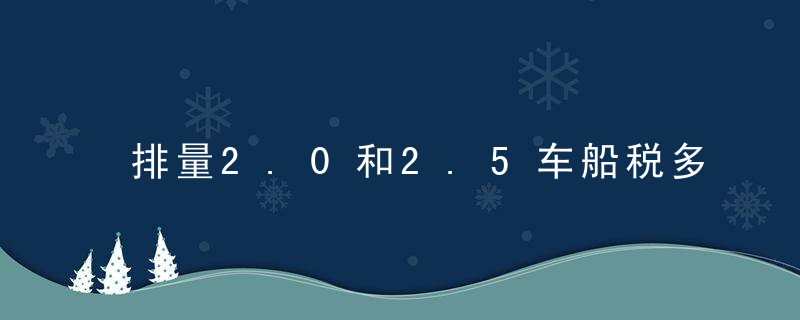 排量2.0和2.5车船税多少钱（2.5排量的车一年的车船税是多少？）