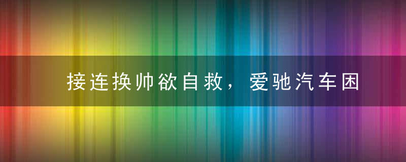 接连换帅欲自救，爱驰汽车困局难解