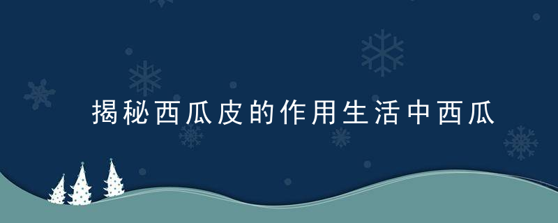 揭秘西瓜皮的作用生活中西瓜皮有哪些吃法和营养