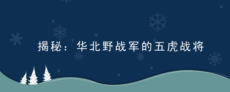 揭秘：华北野战军的五虎战将，55年封两大元帅，两大上将