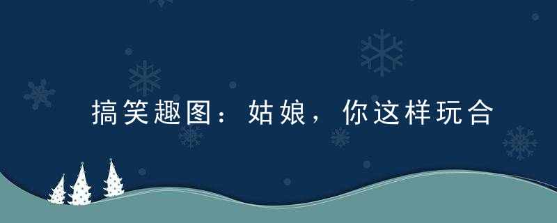 搞笑趣图：姑娘，你这样玩合适吗裤子会被摩破的