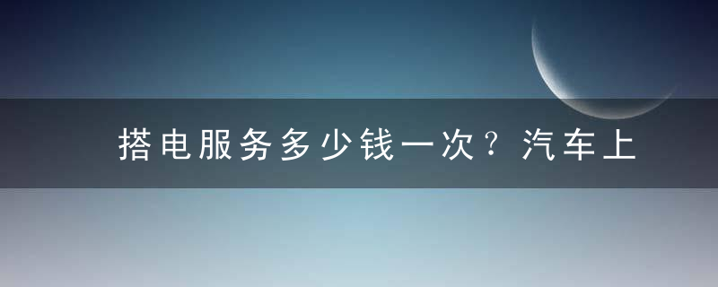 搭电服务多少钱一次？汽车上门搭电一般多少钱