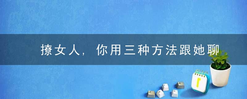 撩女人,你用三种方法跟她聊天,一般可以拿下