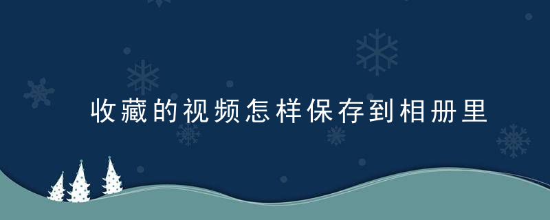 收藏的视频怎样保存到相册里 微信收藏的视频怎样保存到相册里