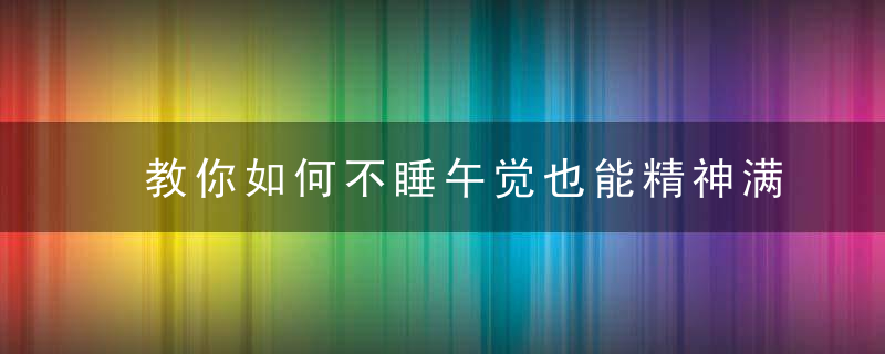 教你如何不睡午觉也能精神满满，午睡不睡会怎样