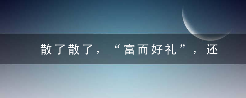 散了散了，“富而好礼”，还是让有钱人都自觉加强学习吧