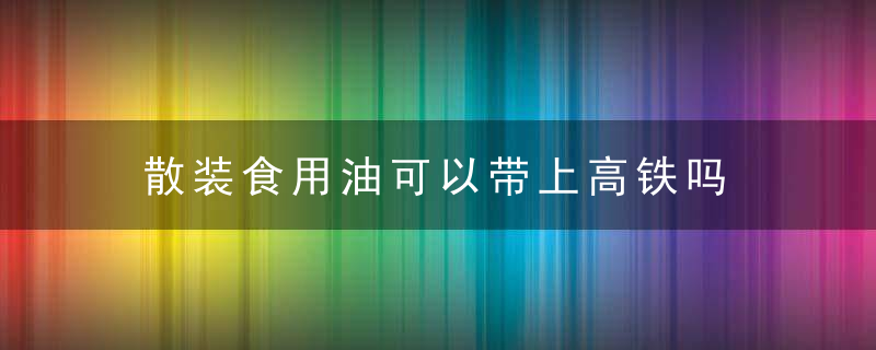 散装食用油可以带上高铁吗