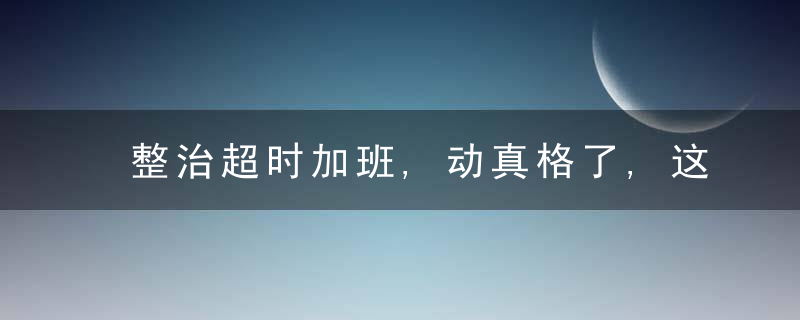 整治超时加班,动真格了,这些公司已被罚,近日最新