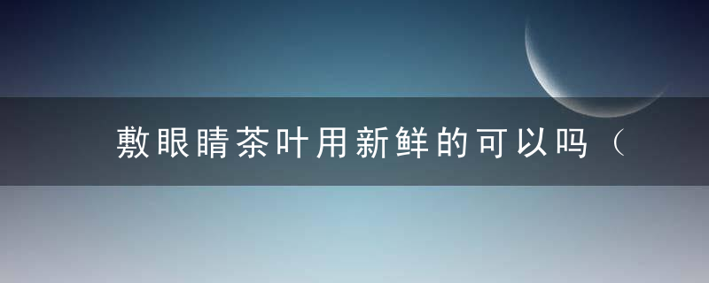 敷眼睛茶叶用新鲜的可以吗（用茶叶敷眼睛有什么作用）