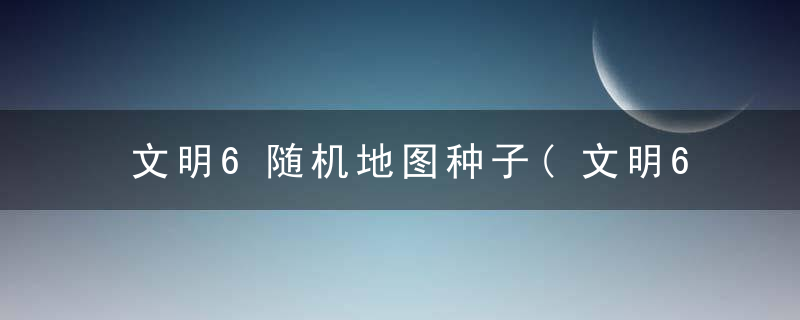 文明6随机地图种子(文明6完美开局地图种子)