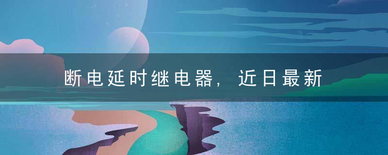 断电延时继电器,近日最新