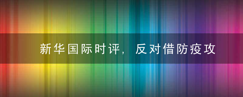 新华国际时评,反对借防疫攻击为什么的“西式话术”,近日