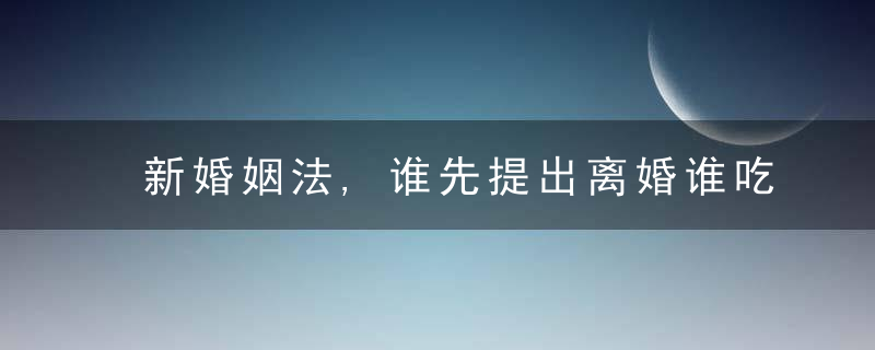 新婚姻法,谁先提出离婚谁吃亏女方先提出离婚会怎么样