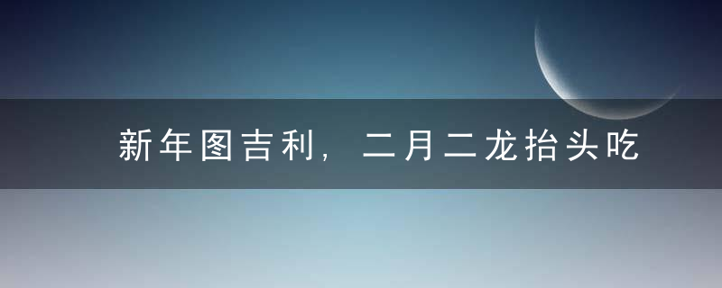 新年图吉利,二月二龙抬头吃什么转运