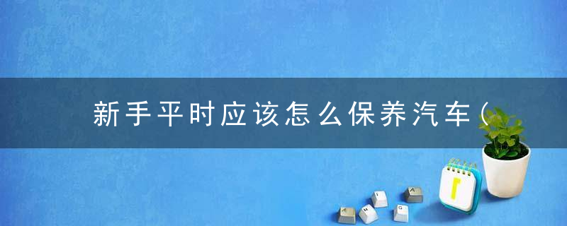 新手平时应该怎么保养汽车(了解汽车的这些小常识)