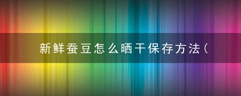 新鲜蚕豆怎么晒干保存方法(新鲜蚕豆怎么晒干保存方法冬天)