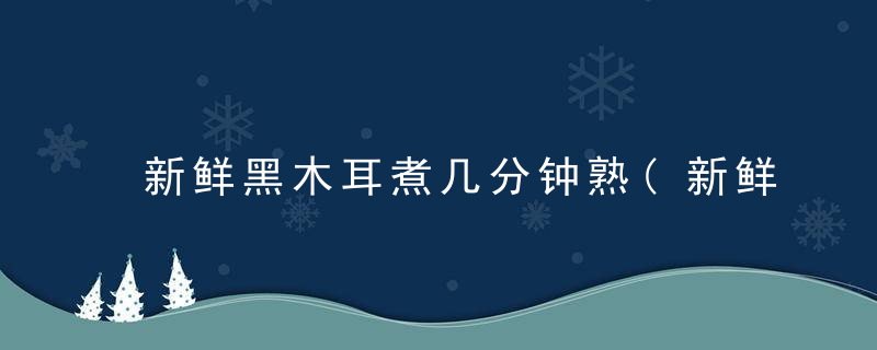 新鲜黑木耳煮几分钟熟(新鲜黑木耳煮几分钟熟了)
