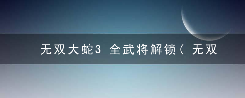 无双大蛇3全武将解锁(无双大蛇3全人物一览)